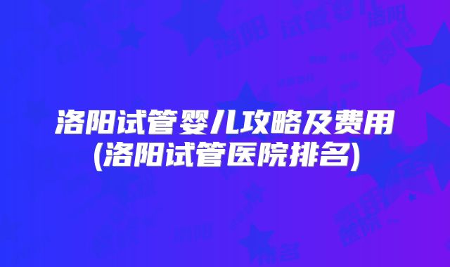 洛阳试管婴儿攻略及费用(洛阳试管医院排名)