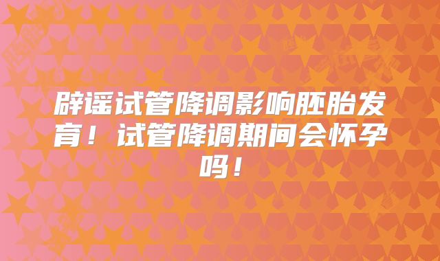 辟谣试管降调影响胚胎发育!试管降调期间会怀孕吗!