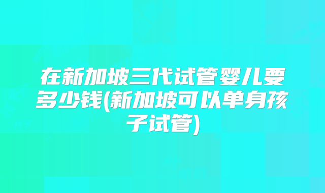 在新加坡三代试管婴儿要多少钱(新加坡可以单身孩子试管)