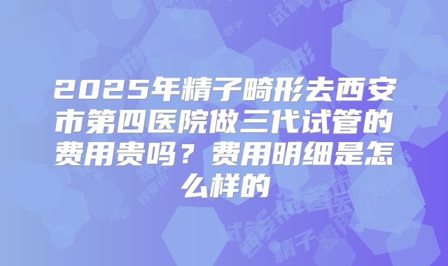 2025年精子畸形去西安市第四医院做三代试管的费用贵吗？费用明细是怎么样的