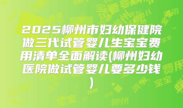2025柳州市妇幼保健院做三代试管婴儿生宝宝费用清单全面解读(柳州妇幼医院做试管婴儿要多少钱)