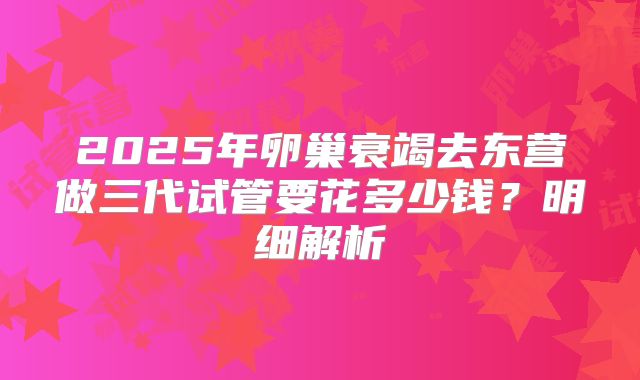 2025年卵巢衰竭去东营做三代试管要花多少钱？明细解析