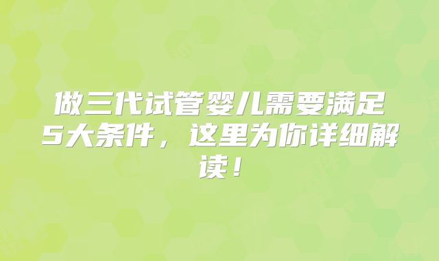 做三代试管婴儿需要满足5大条件，这里为你详细解读！