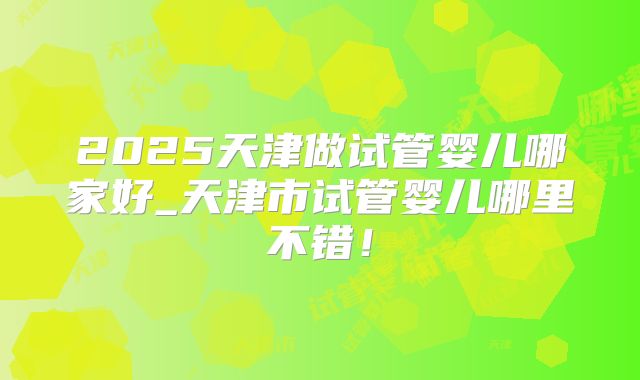2025天津做试管婴儿哪家好_天津市试管婴儿哪里不错！