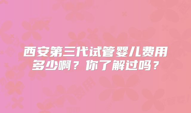 西安第三代试管婴儿费用多少啊?你了解过吗?