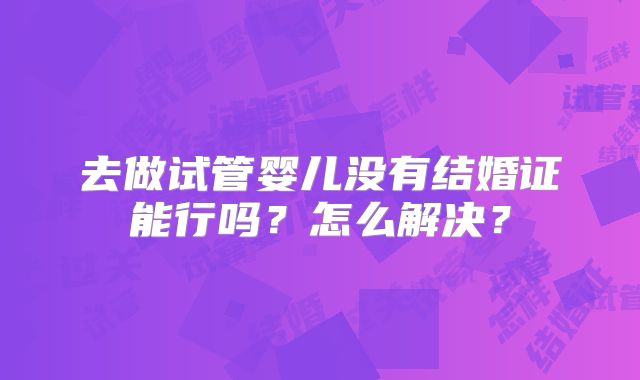 去做试管婴儿没有结婚证能行吗？怎么解决？