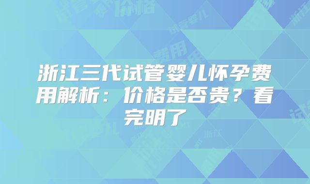 浙江三代试管婴儿怀孕费用解析：价格是否贵？看完明了