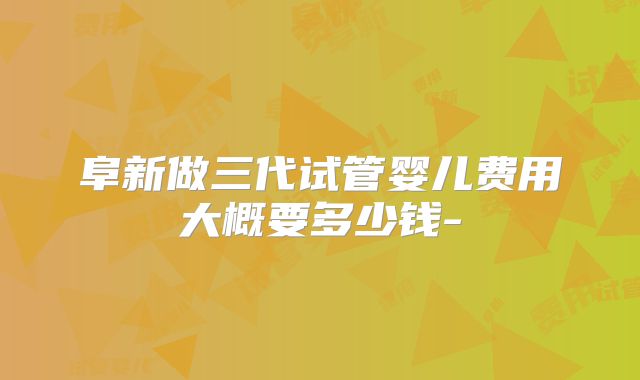 阜新做三代试管婴儿费用大概要多少钱-