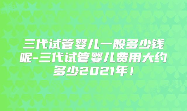 三代试管婴儿一般多少钱呢-三代试管婴儿费用大约多少2021年!
