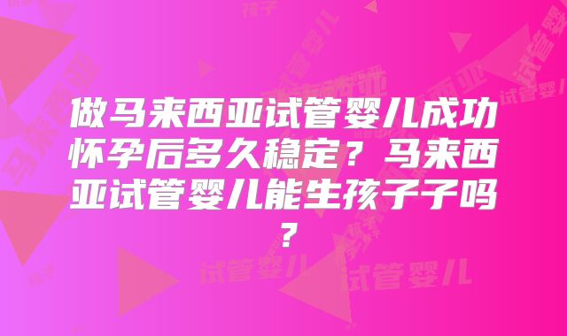 做马来西亚试管婴儿成功怀孕后多久稳定?马来西亚试管婴儿能生孩子子吗?