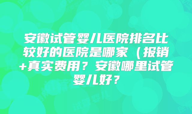 安徽试管婴儿医院排名比较好的医院是哪家（报销+真实费用？安徽哪里试管婴儿好？
