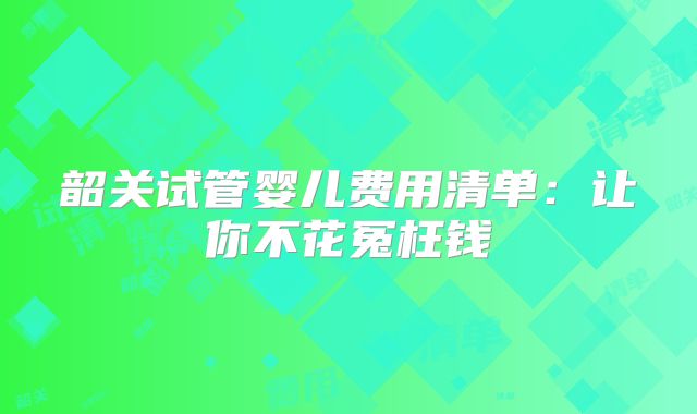 韶关试管婴儿费用清单：让你不花冤枉钱