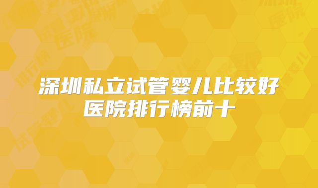 深圳私立试管婴儿比较好医院排行榜前十