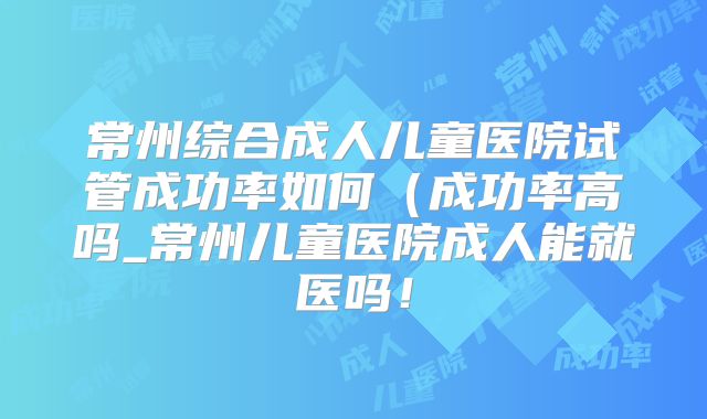 常州综合成人儿童医院试管成功率如何(成功率高吗_常州儿童医院成人能就医吗!