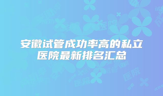 安徽试管成功率高的私立医院最新排名汇总