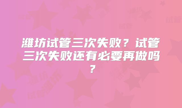 潍坊试管三次失败?试管三次失败还有必要再做吗?