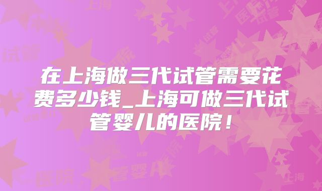 在上海做三代试管需要花费多少钱_上海可做三代试管婴儿的医院!