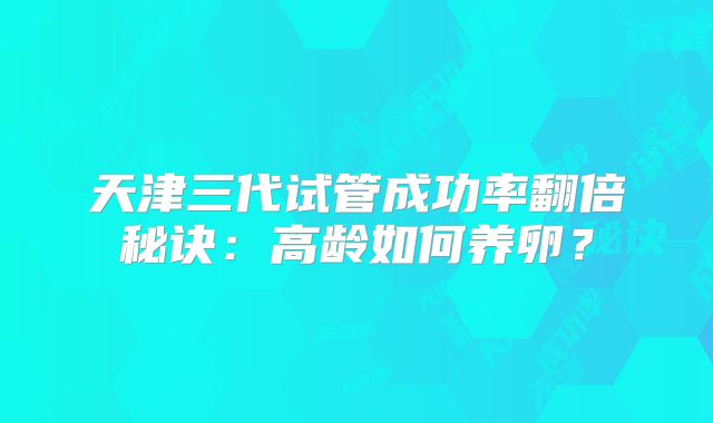 天津三代试管成功率翻倍秘诀：高龄如何养卵？