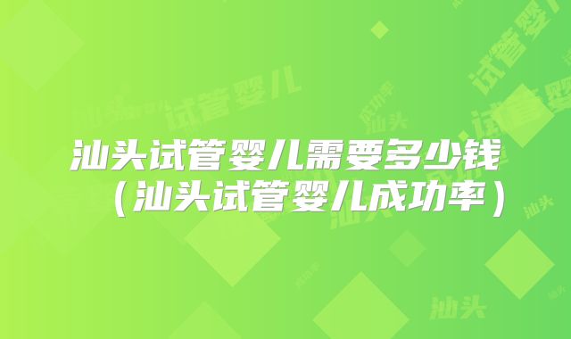 汕头试管婴儿需要多少钱（汕头试管婴儿成功率）