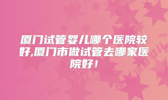 厦门试管婴儿哪个医院较好,厦门市做试管去哪家医院好!