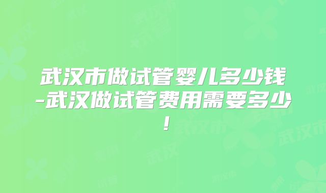 武汉市做试管婴儿多少钱-武汉做试管费用需要多少！