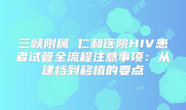 三峡附属 仁和医院HIV患者试管全流程注意事项：从建档到移植的要点