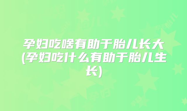 孕妇吃啥有助于胎儿长大(孕妇吃什么有助于胎儿生长)