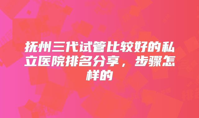 抚州三代试管比较好的私立医院排名分享，步骤怎样的