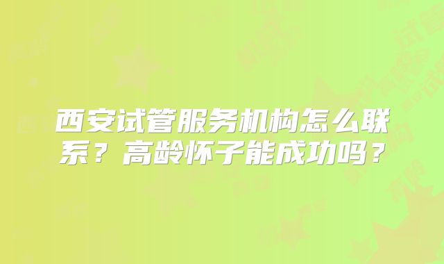 西安试管服务机构怎么联系？高龄怀子能成功吗？