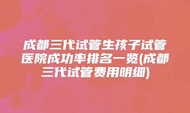 成都三代试管生孩子试管医院成功率排名一览(成都三代试管费用明细)