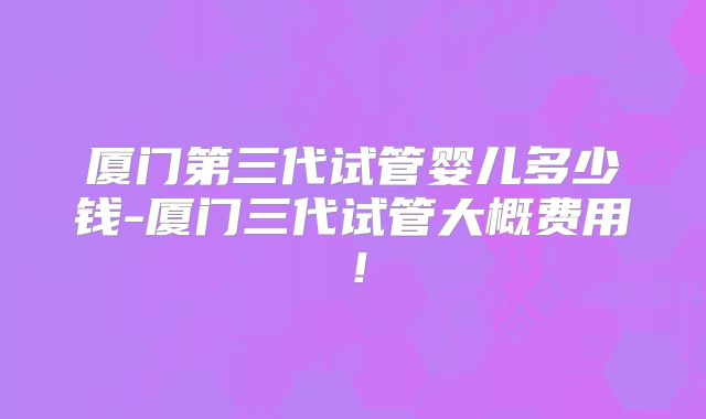厦门第三代试管婴儿多少钱-厦门三代试管大概费用!