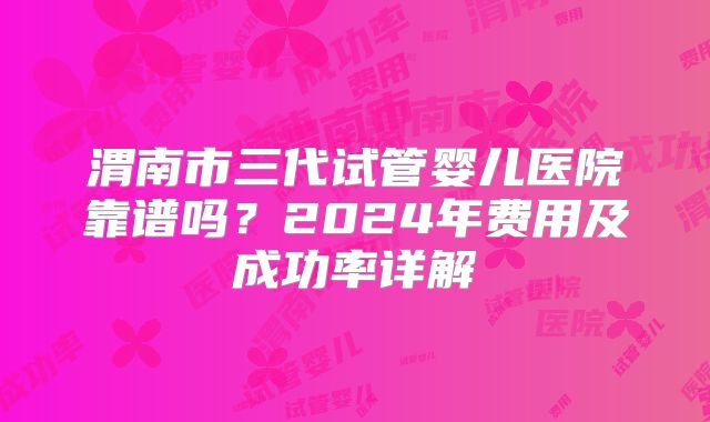 渭南市三代试管婴儿医院靠谱吗？2024年费用及成功率详解