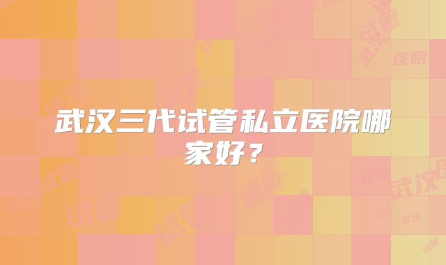 武汉三代试管私立医院哪家好?