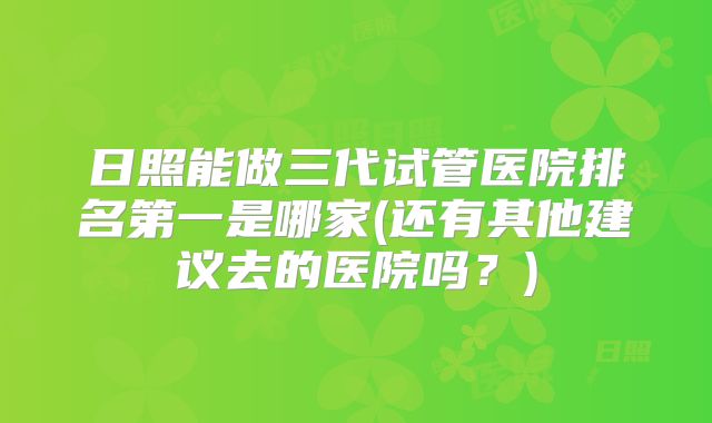 日照能做三代试管医院排名第一是哪家(还有其他建议去的医院吗？)
