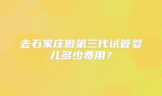 去石家庄做第三代试管婴儿多少费用?