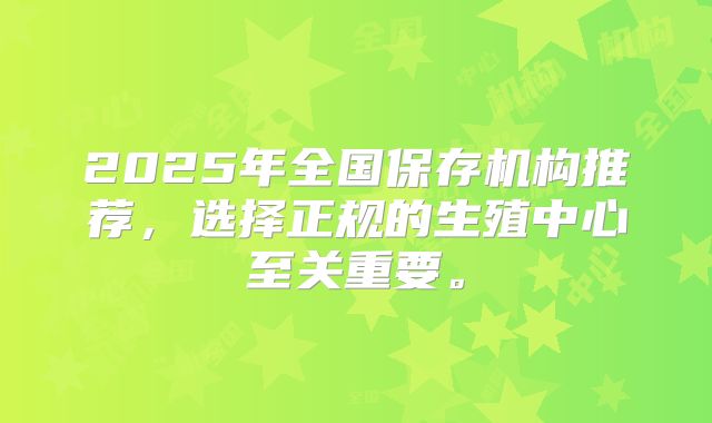 2025年全国保存机构推荐,选择正规的生殖中心至关重要。