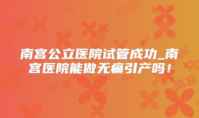 南宫公立医院试管成功_南宫医院能做无痛引产吗!