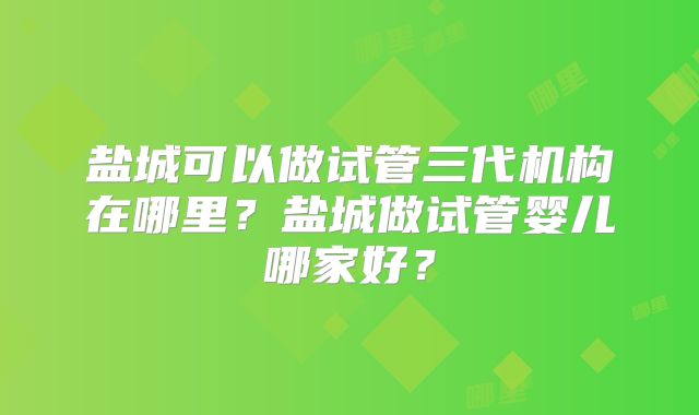 盐城可以做试管三代机构在哪里？盐城做试管婴儿哪家好？