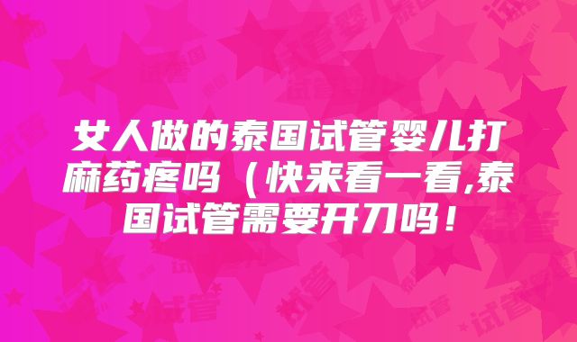 女人做的泰国试管婴儿打麻药疼吗（快来看一看,泰国试管需要开刀吗！