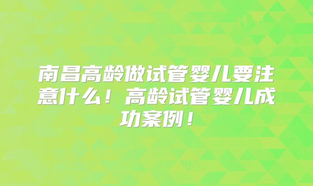 南昌高龄做试管婴儿要注意什么！高龄试管婴儿成功案例！