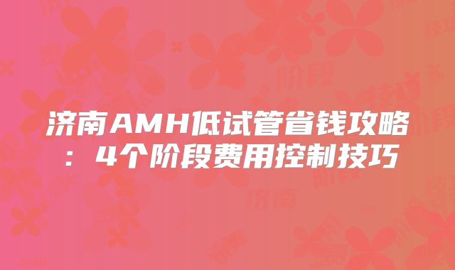 济南AMH低试管省钱攻略：4个阶段费用控制技巧