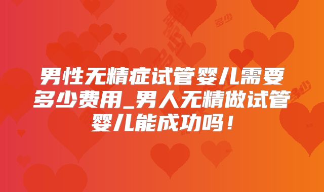 男性无精症试管婴儿需要多少费用_男人无精做试管婴儿能成功吗！