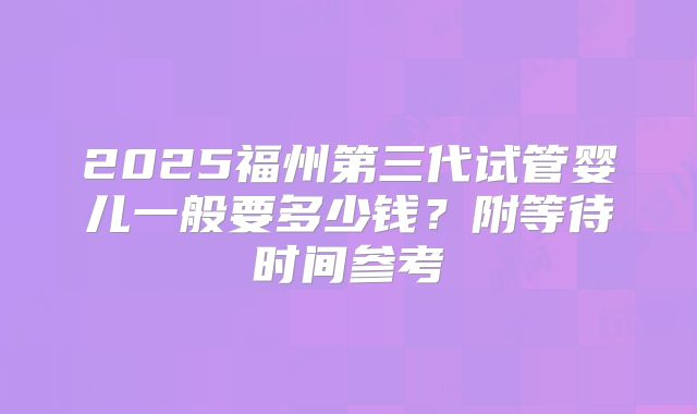 2025福州第三代试管婴儿一般要多少钱?附等待时间参考