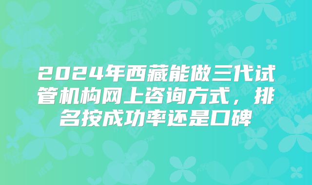 2024年西藏能做三代试管机构网上咨询方式，排名按成功率还是口碑