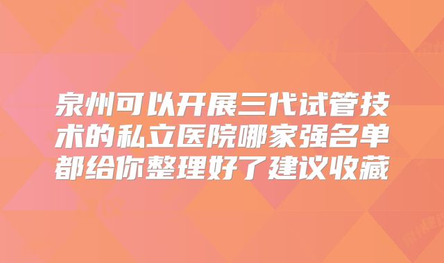 泉州可以开展三代试管技术的私立医院哪家强名单都给你整理好了建议收藏