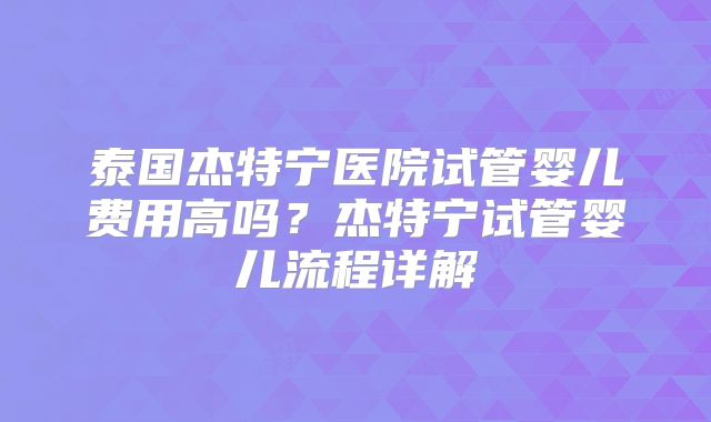 泰国杰特宁医院试管婴儿费用高吗？杰特宁试管婴儿流程详解