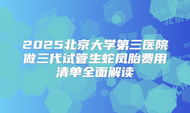 2025北京大学第三医院做三代试管生蛇凤胎费用清单全面解读