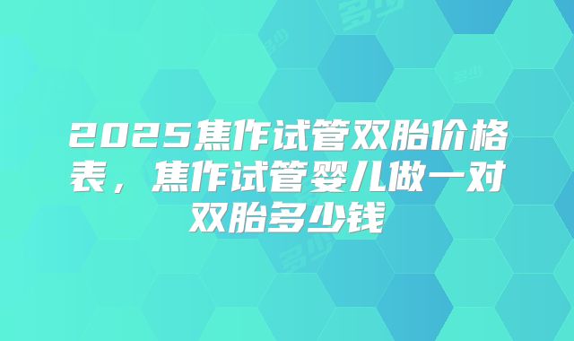 2025焦作试管双胎价格表，焦作试管婴儿做一对双胎多少钱