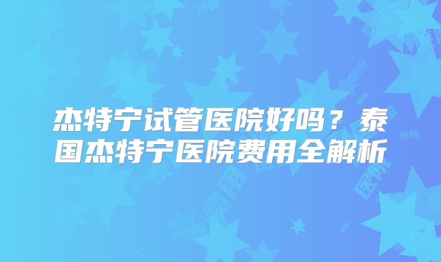 杰特宁试管医院好吗?泰国杰特宁医院费用全解析