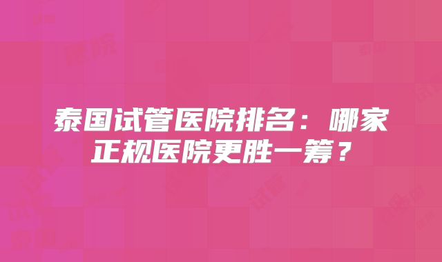 泰国试管医院排名：哪家正规医院更胜一筹？